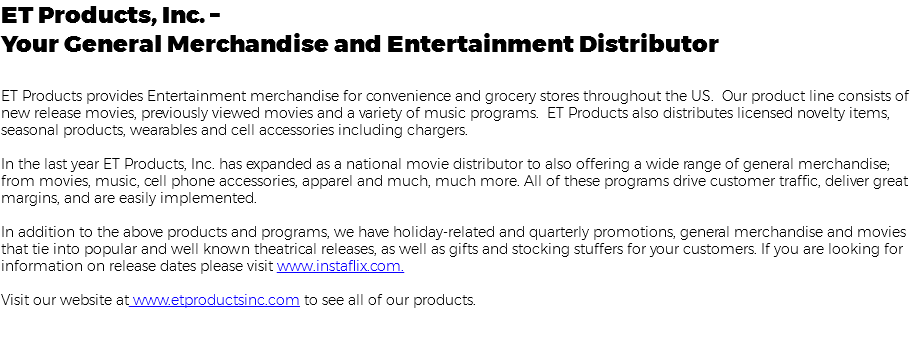 ET Products, Inc. – Your General Merchandise and Entertainment Distributor ET Products provides Entertainment merchandise for convenience and grocery stores throughout the US. Our product line consists of new release movies, previously viewed movies and a variety of music programs. ET Products also distributes licensed novelty items, seasonal products, wearables and cell accessories including chargers. In the last year ET Products, Inc. has expanded as a national movie distributor to also offering a wide range of general merchandise; from movies, music, cell phone accessories, apparel and much, much more. All of these programs drive customer traffic, deliver great margins, and are easily implemented. In addition to the above products and programs, we have holiday-related and quarterly promotions, general merchandise and movies that tie into popular and well known theatrical releases, as well as gifts and stocking stuffers for your customers. If you are looking for information on release dates please visit www.instaflix.com. Visit our website at www.etproductsinc.com to see all of our products. 